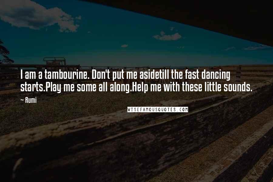 Rumi Quotes: I am a tambourine. Don't put me asidetill the fast dancing starts.Play me some all along.Help me with these little sounds.