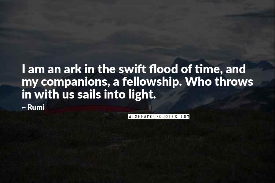Rumi Quotes: I am an ark in the swift flood of time, and my companions, a fellowship. Who throws in with us sails into light.
