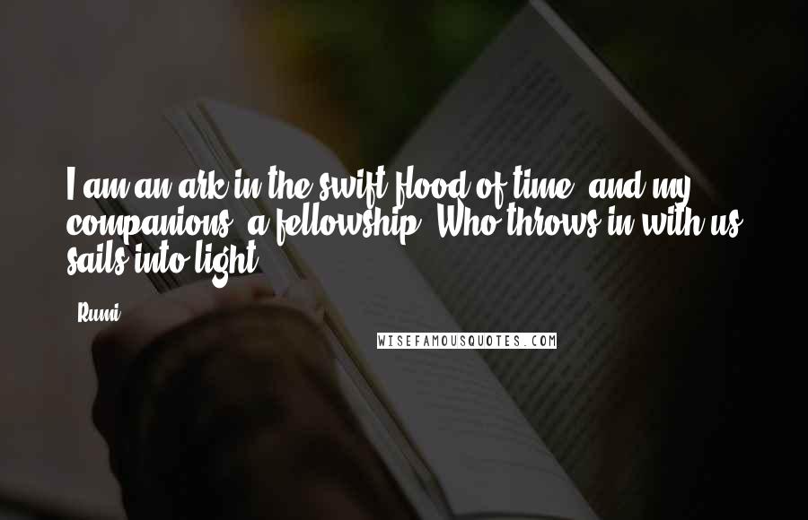 Rumi Quotes: I am an ark in the swift flood of time, and my companions, a fellowship. Who throws in with us sails into light.