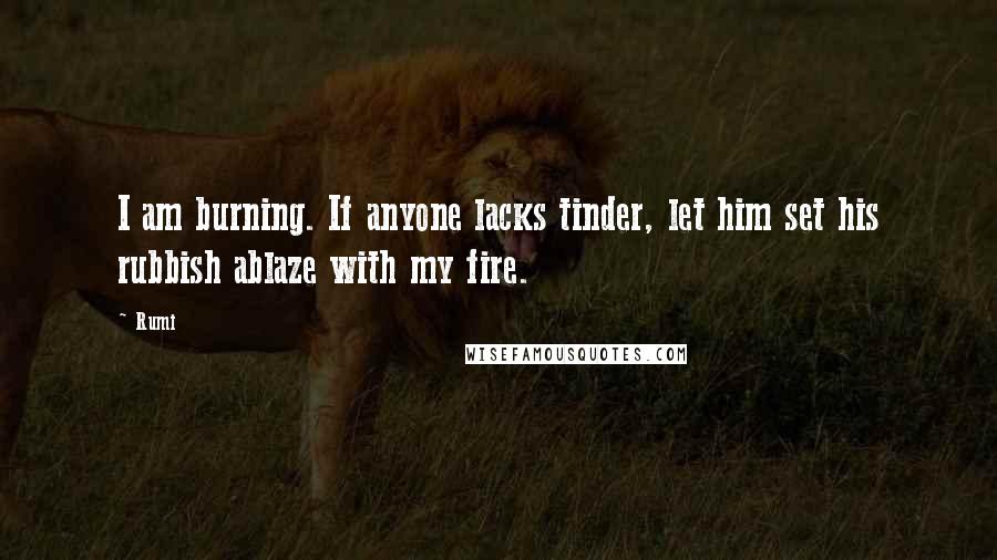 Rumi Quotes: I am burning. If anyone lacks tinder, let him set his rubbish ablaze with my fire.