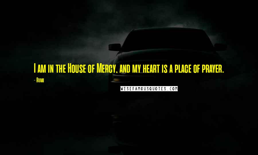 Rumi Quotes: I am in the House of Mercy, and my heart is a place of prayer.