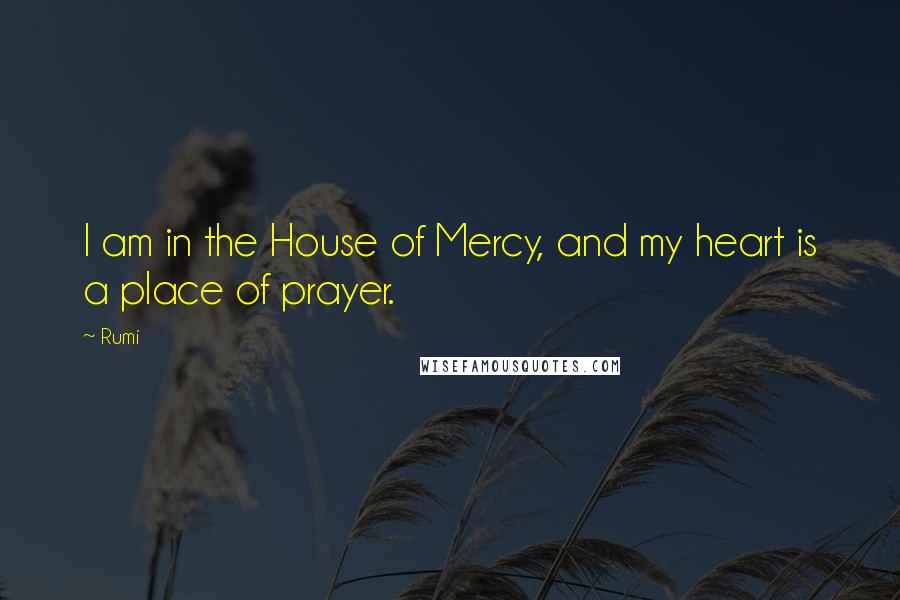 Rumi Quotes: I am in the House of Mercy, and my heart is a place of prayer.