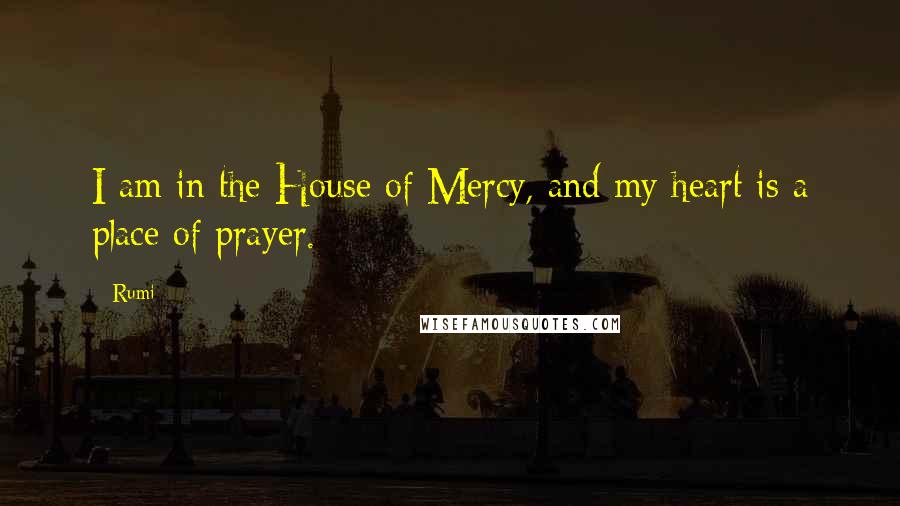 Rumi Quotes: I am in the House of Mercy, and my heart is a place of prayer.
