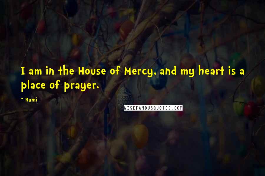 Rumi Quotes: I am in the House of Mercy, and my heart is a place of prayer.