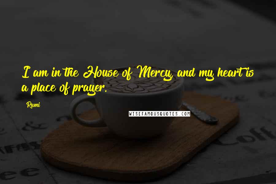 Rumi Quotes: I am in the House of Mercy, and my heart is a place of prayer.