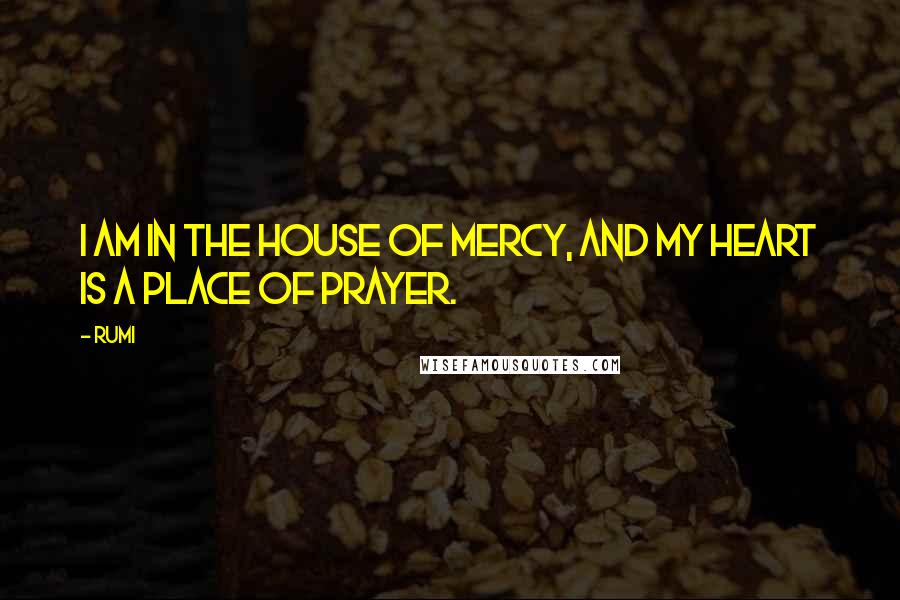 Rumi Quotes: I am in the House of Mercy, and my heart is a place of prayer.