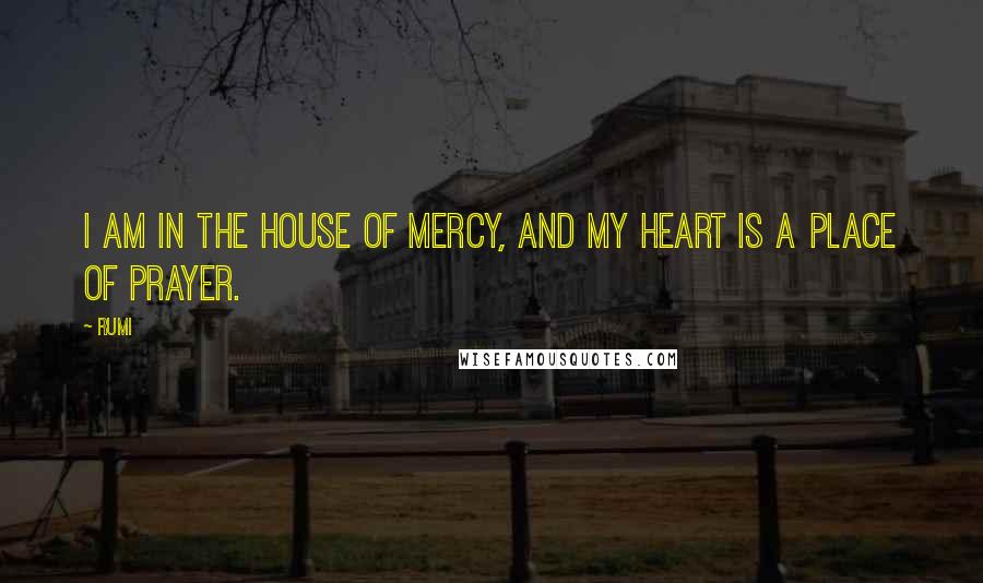 Rumi Quotes: I am in the House of Mercy, and my heart is a place of prayer.