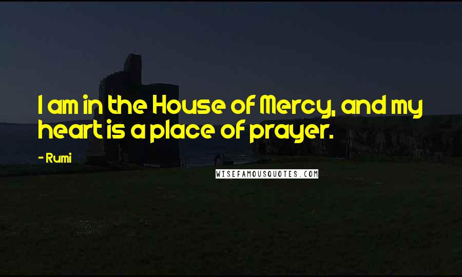 Rumi Quotes: I am in the House of Mercy, and my heart is a place of prayer.