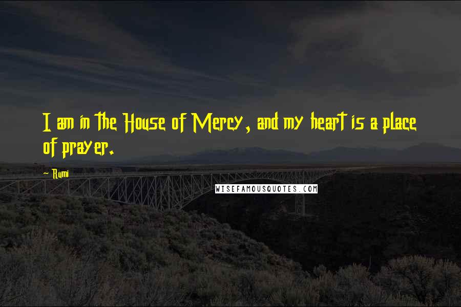 Rumi Quotes: I am in the House of Mercy, and my heart is a place of prayer.