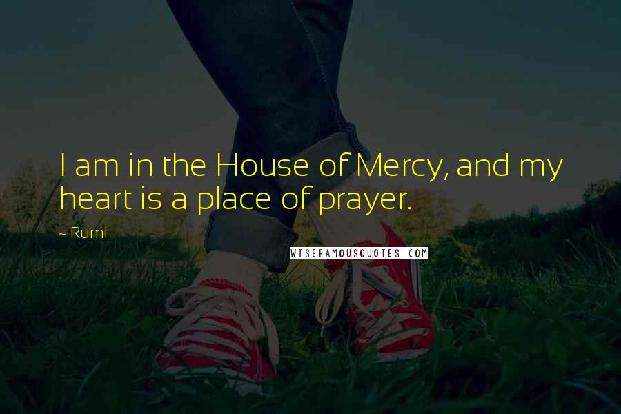 Rumi Quotes: I am in the House of Mercy, and my heart is a place of prayer.