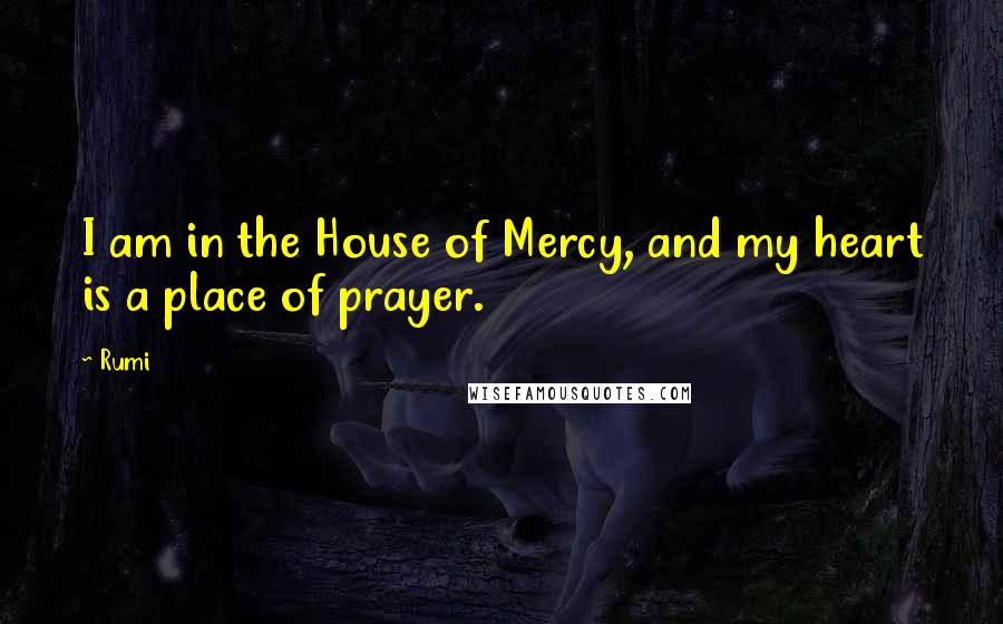 Rumi Quotes: I am in the House of Mercy, and my heart is a place of prayer.