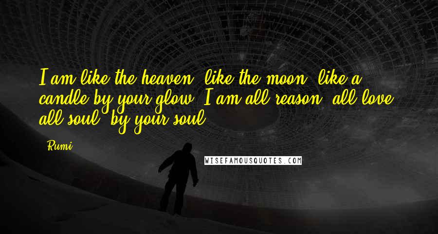 Rumi Quotes: I am like the heaven, like the moon, like a candle by your glow; I am all reason, all love, all soul, by your soul.