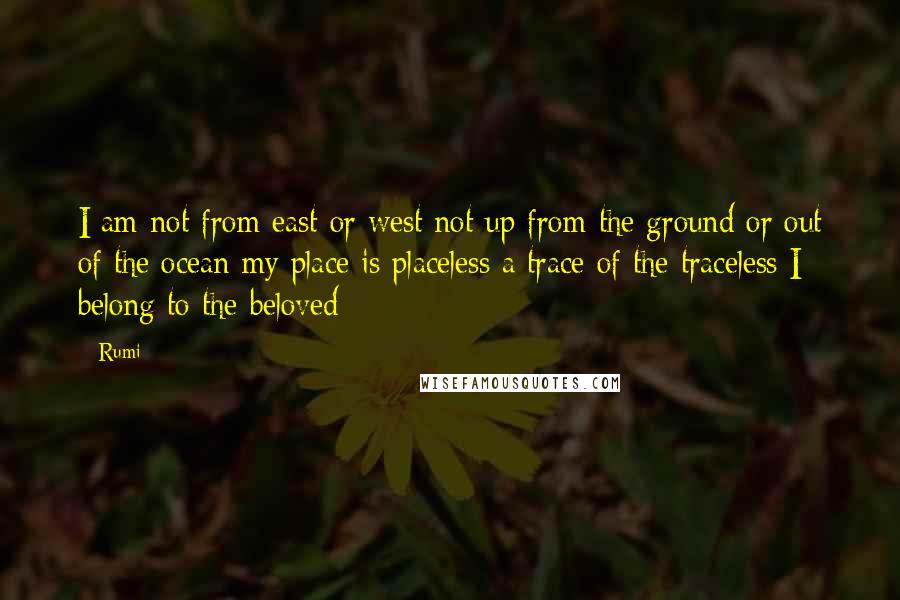 Rumi Quotes: I am not from east or west not up from the ground or out of the ocean my place is placeless a trace of the traceless I belong to the beloved