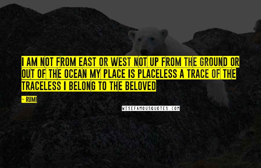 Rumi Quotes: I am not from east or west not up from the ground or out of the ocean my place is placeless a trace of the traceless I belong to the beloved