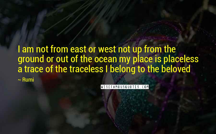 Rumi Quotes: I am not from east or west not up from the ground or out of the ocean my place is placeless a trace of the traceless I belong to the beloved