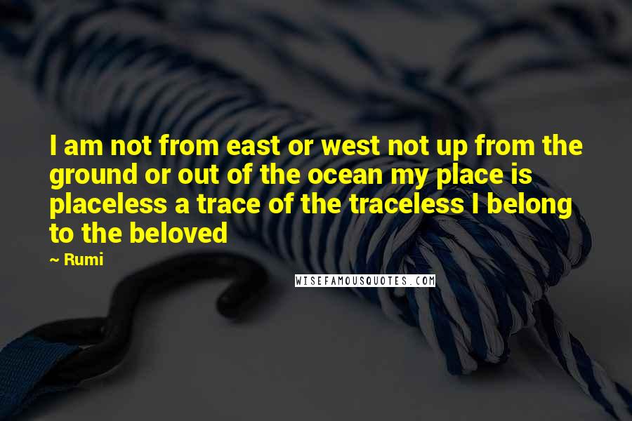 Rumi Quotes: I am not from east or west not up from the ground or out of the ocean my place is placeless a trace of the traceless I belong to the beloved