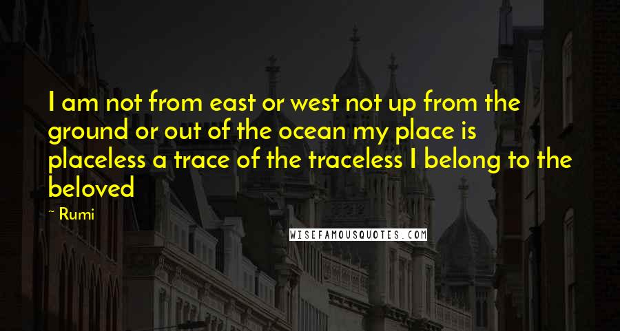 Rumi Quotes: I am not from east or west not up from the ground or out of the ocean my place is placeless a trace of the traceless I belong to the beloved