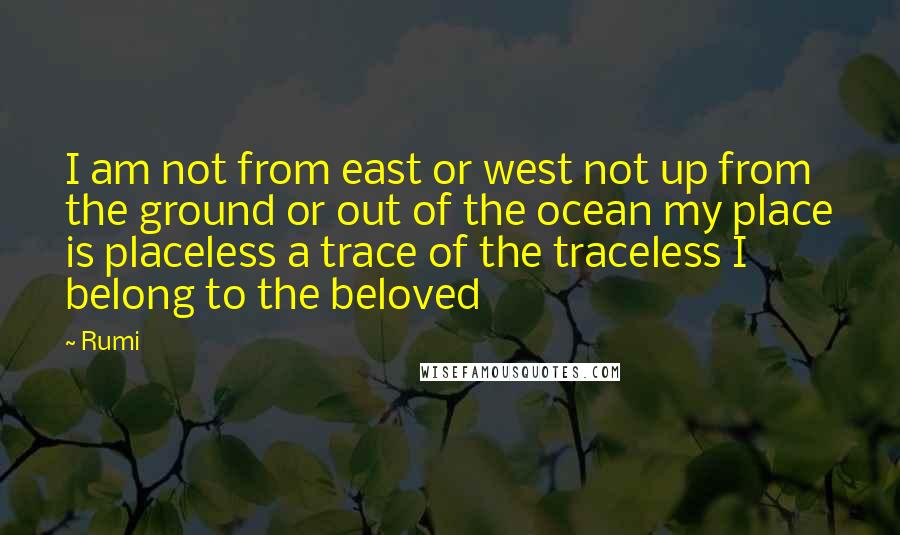 Rumi Quotes: I am not from east or west not up from the ground or out of the ocean my place is placeless a trace of the traceless I belong to the beloved