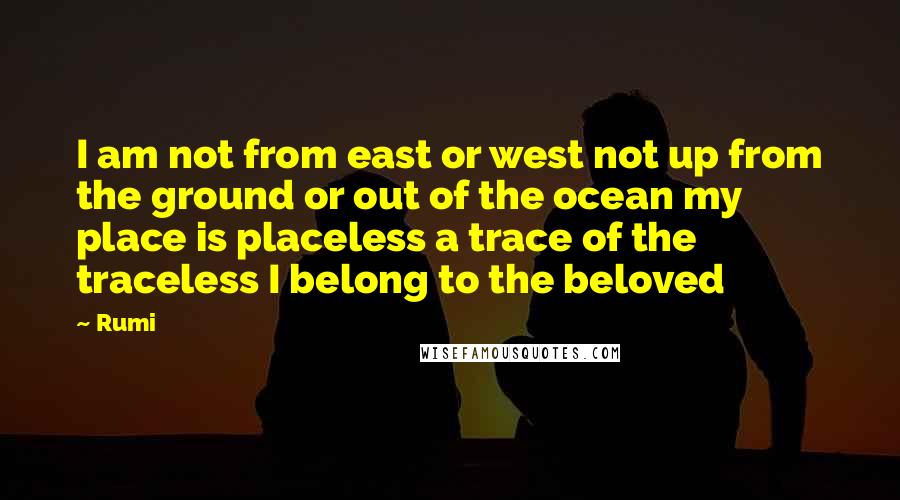 Rumi Quotes: I am not from east or west not up from the ground or out of the ocean my place is placeless a trace of the traceless I belong to the beloved