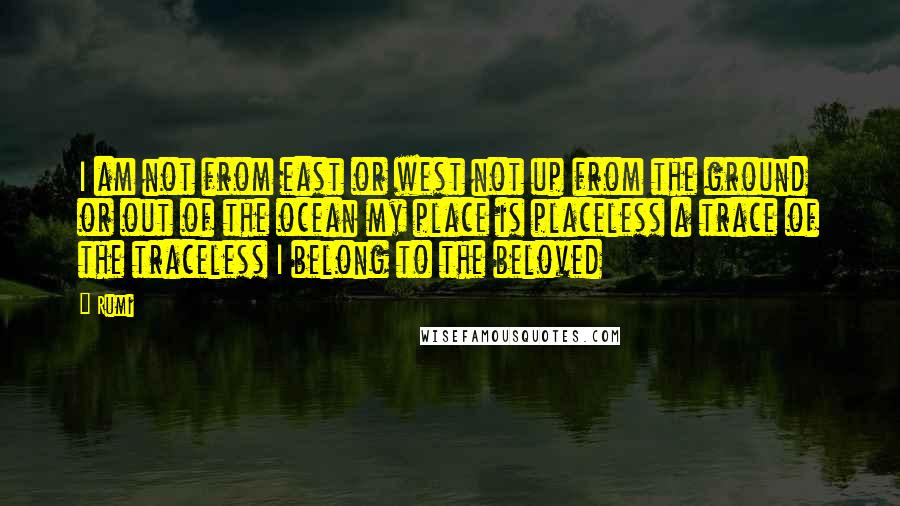 Rumi Quotes: I am not from east or west not up from the ground or out of the ocean my place is placeless a trace of the traceless I belong to the beloved