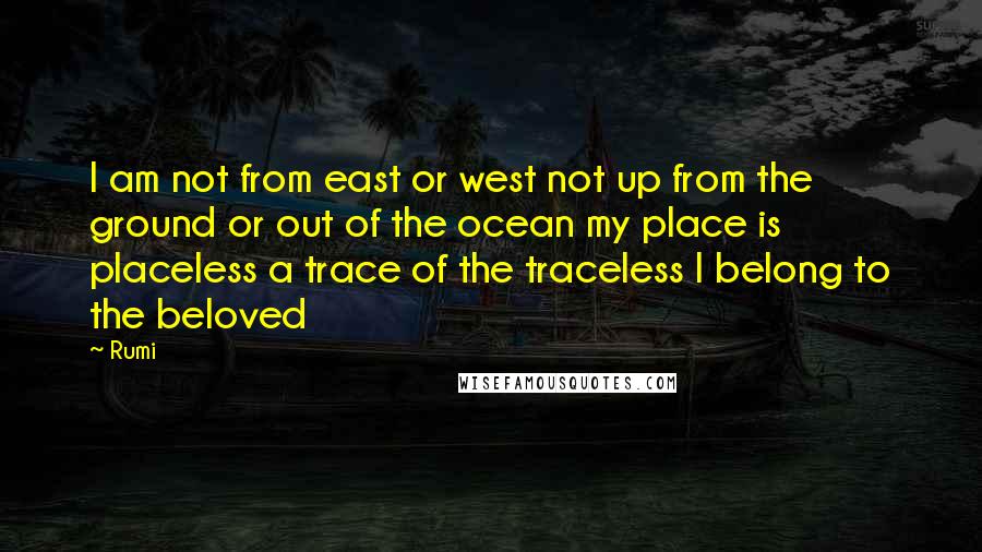 Rumi Quotes: I am not from east or west not up from the ground or out of the ocean my place is placeless a trace of the traceless I belong to the beloved