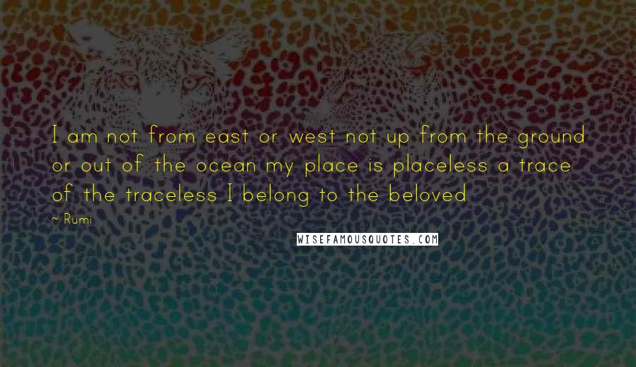 Rumi Quotes: I am not from east or west not up from the ground or out of the ocean my place is placeless a trace of the traceless I belong to the beloved