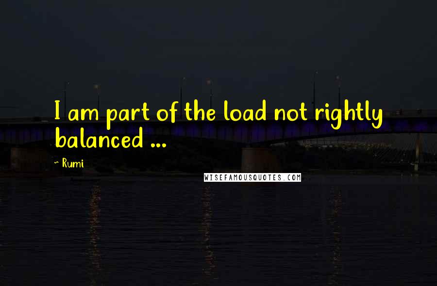 Rumi Quotes: I am part of the load not rightly balanced ...