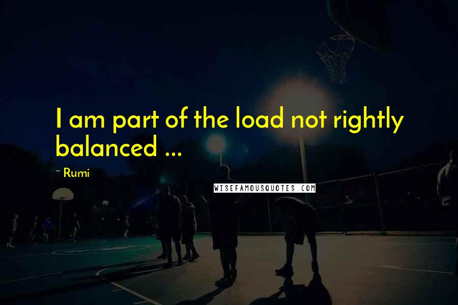 Rumi Quotes: I am part of the load not rightly balanced ...