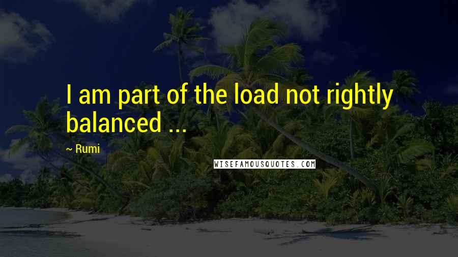 Rumi Quotes: I am part of the load not rightly balanced ...