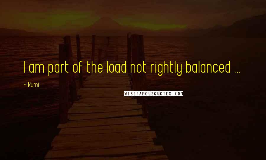 Rumi Quotes: I am part of the load not rightly balanced ...