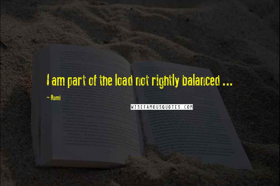 Rumi Quotes: I am part of the load not rightly balanced ...