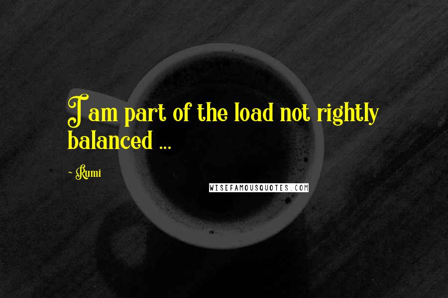 Rumi Quotes: I am part of the load not rightly balanced ...