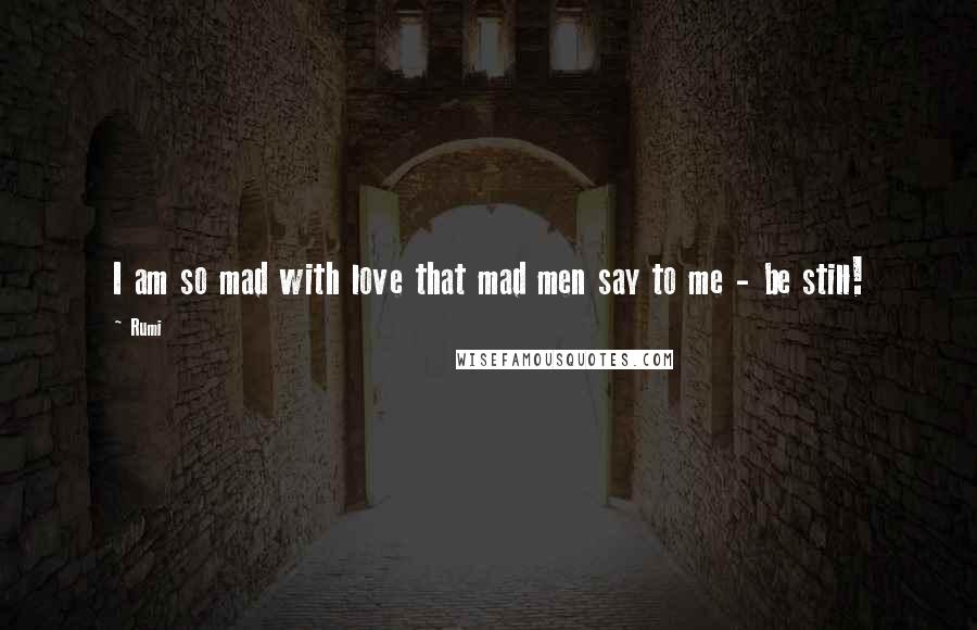 Rumi Quotes: I am so mad with love that mad men say to me - be still!