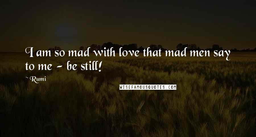 Rumi Quotes: I am so mad with love that mad men say to me - be still!
