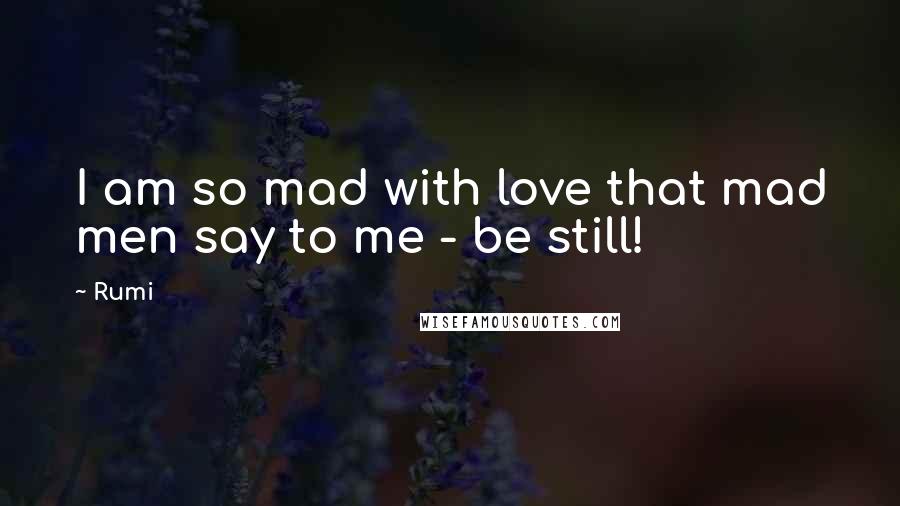 Rumi Quotes: I am so mad with love that mad men say to me - be still!