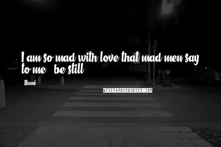 Rumi Quotes: I am so mad with love that mad men say to me - be still!