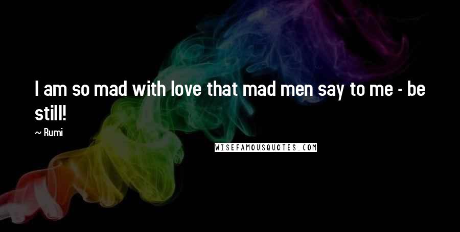 Rumi Quotes: I am so mad with love that mad men say to me - be still!