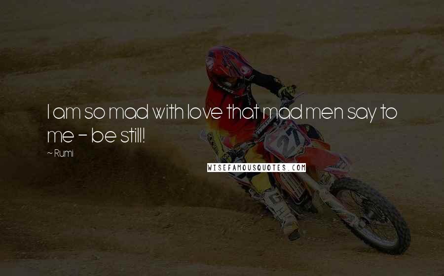 Rumi Quotes: I am so mad with love that mad men say to me - be still!