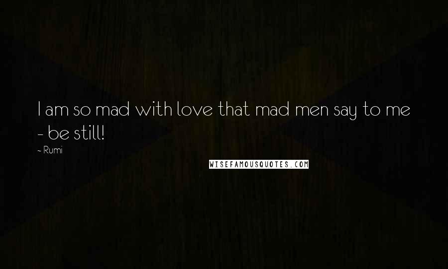 Rumi Quotes: I am so mad with love that mad men say to me - be still!