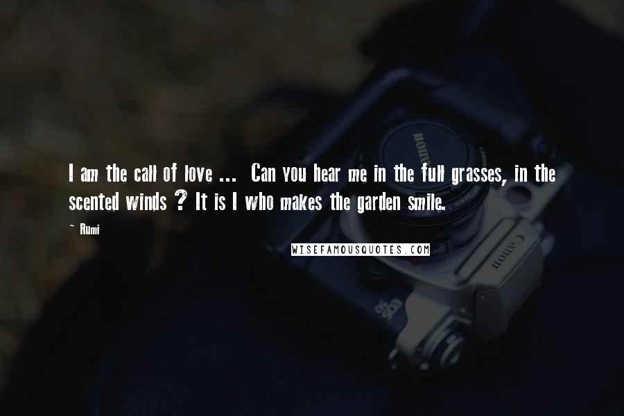 Rumi Quotes: I am the call of love ... Can you hear me in the full grasses, in the scented winds ? It is I who makes the garden smile.