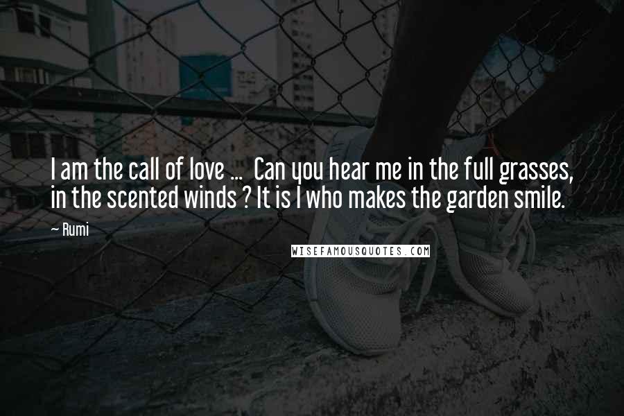 Rumi Quotes: I am the call of love ... Can you hear me in the full grasses, in the scented winds ? It is I who makes the garden smile.
