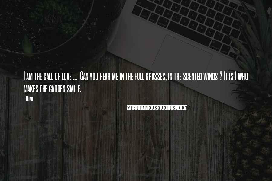 Rumi Quotes: I am the call of love ... Can you hear me in the full grasses, in the scented winds ? It is I who makes the garden smile.