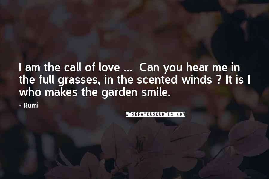 Rumi Quotes: I am the call of love ...  Can you hear me in the full grasses, in the scented winds ? It is I who makes the garden smile.