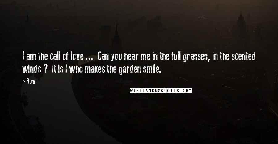 Rumi Quotes: I am the call of love ...  Can you hear me in the full grasses, in the scented winds ? It is I who makes the garden smile.