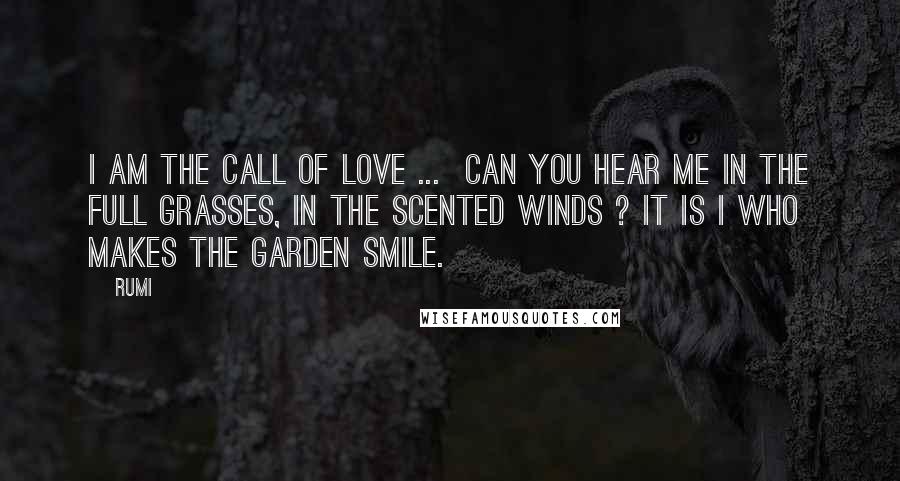 Rumi Quotes: I am the call of love ... Can you hear me in the full grasses, in the scented winds ? It is I who makes the garden smile.