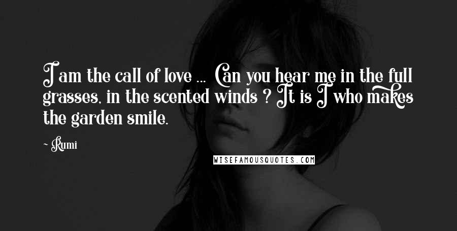 Rumi Quotes: I am the call of love ... Can you hear me in the full grasses, in the scented winds ? It is I who makes the garden smile.
