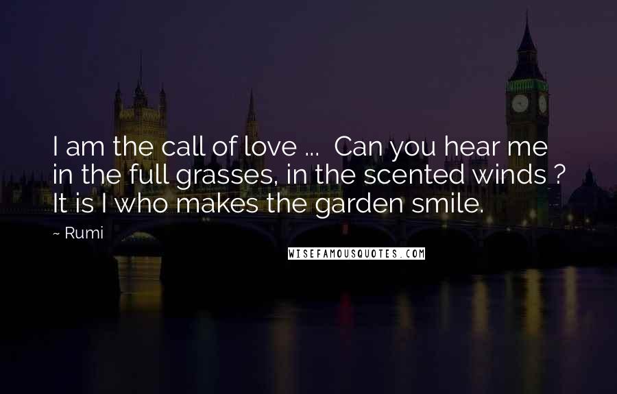 Rumi Quotes: I am the call of love ... Can you hear me in the full grasses, in the scented winds ? It is I who makes the garden smile.