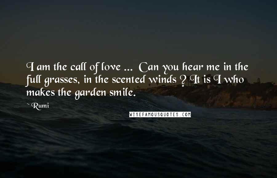 Rumi Quotes: I am the call of love ... Can you hear me in the full grasses, in the scented winds ? It is I who makes the garden smile.