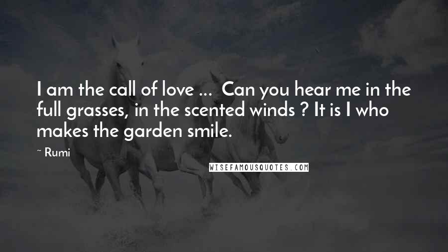 Rumi Quotes: I am the call of love ... Can you hear me in the full grasses, in the scented winds ? It is I who makes the garden smile.