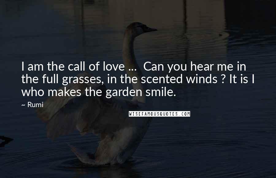 Rumi Quotes: I am the call of love ... Can you hear me in the full grasses, in the scented winds ? It is I who makes the garden smile.